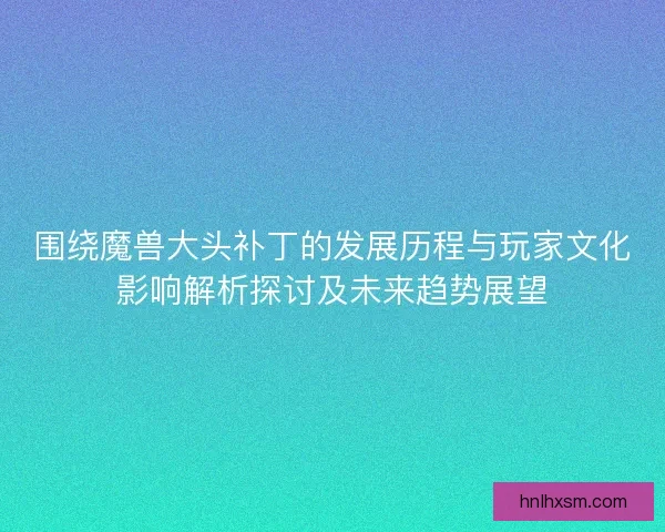 围绕魔兽大头补丁的发展历程与玩家文化影响解析探讨及未来趋势展望