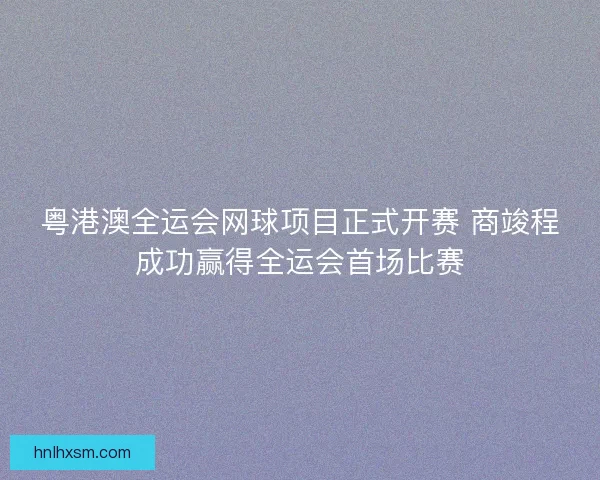 粤港澳全运会网球项目正式开赛 商竣程成功赢得全运会首场比赛