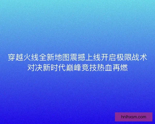 穿越火线全新地图震撼上线开启极限战术对决新时代巅峰竞技热血再燃