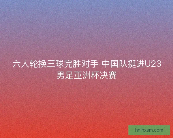 六人轮换三球完胜对手 中国队挺进U23男足亚洲杯决赛